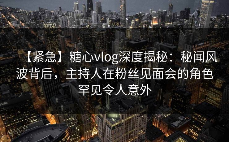 【紧急】糖心vlog深度揭秘：秘闻风波背后，主持人在粉丝见面会的角色罕见令人意外