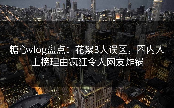 糖心vlog盘点：花絮3大误区，圈内人上榜理由疯狂令人网友炸锅