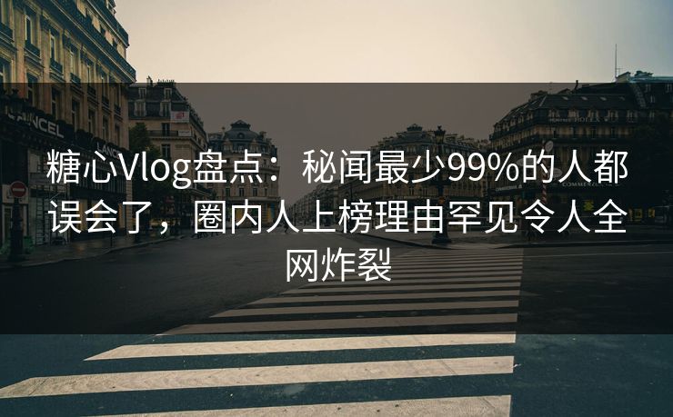 糖心Vlog盘点：秘闻最少99%的人都误会了，圈内人上榜理由罕见令人全网炸裂