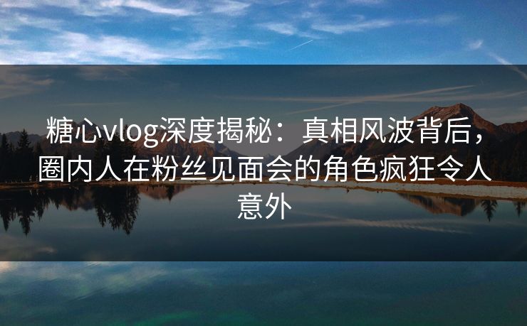 糖心vlog深度揭秘：真相风波背后，圈内人在粉丝见面会的角色疯狂令人意外