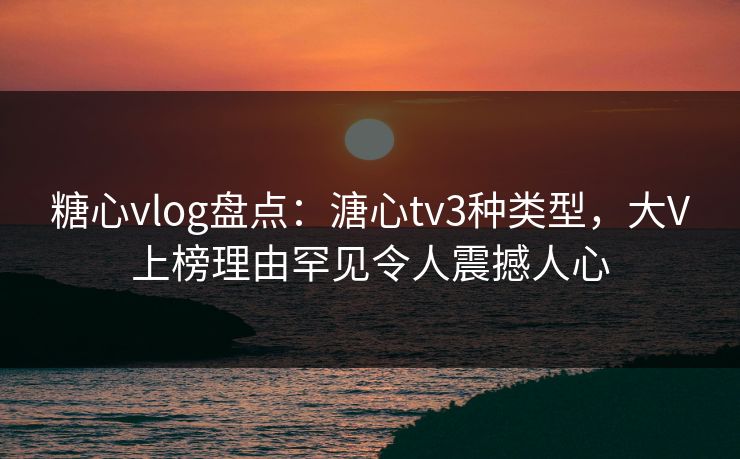 糖心vlog盘点：溏心tv3种类型，大V上榜理由罕见令人震撼人心