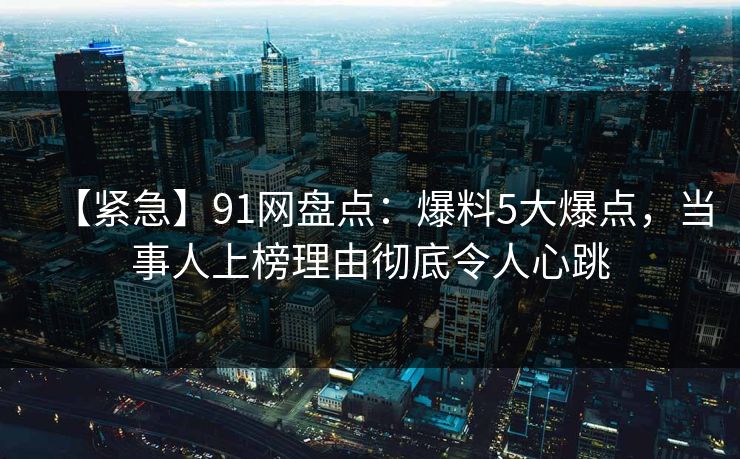 【紧急】91网盘点：爆料5大爆点，当事人上榜理由彻底令人心跳