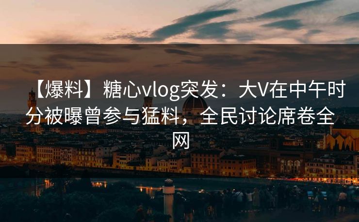 【爆料】糖心vlog突发：大V在中午时分被曝曾参与猛料，全民讨论席卷全网