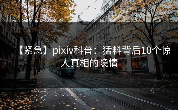 【紧急】pixiv科普：猛料背后10个惊人真相的隐情