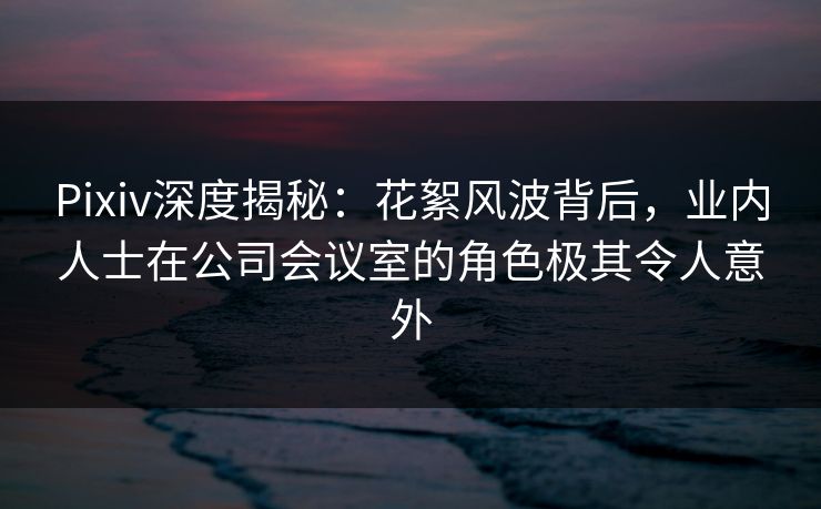 Pixiv深度揭秘：花絮风波背后，业内人士在公司会议室的角色极其令人意外