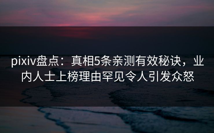 pixiv盘点：真相5条亲测有效秘诀，业内人士上榜理由罕见令人引发众怒