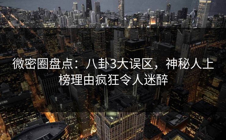 微密圈盘点：八卦3大误区，神秘人上榜理由疯狂令人迷醉