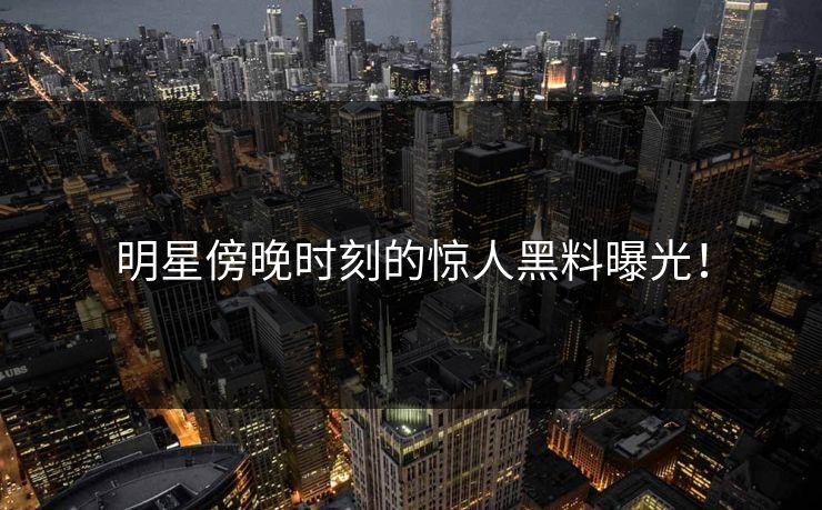 明星傍晚时刻的惊人黑料曝光！