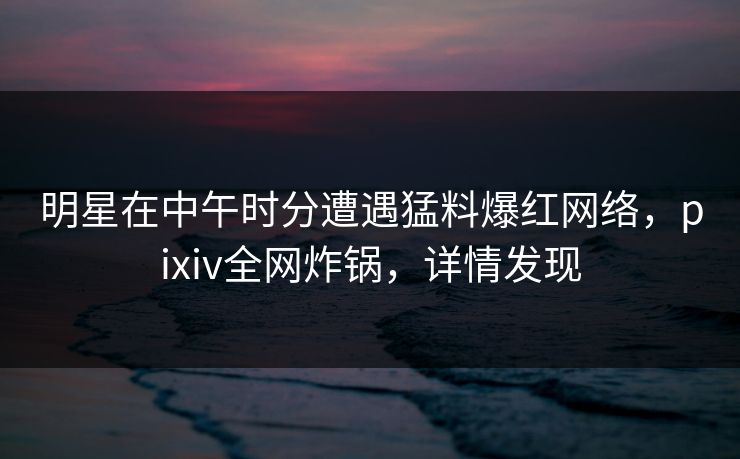 明星在中午时分遭遇猛料爆红网络，pixiv全网炸锅，详情发现