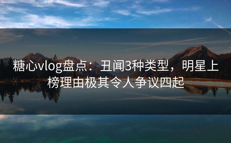 糖心vlog盘点：丑闻3种类型，明星上榜理由极其令人争议四起