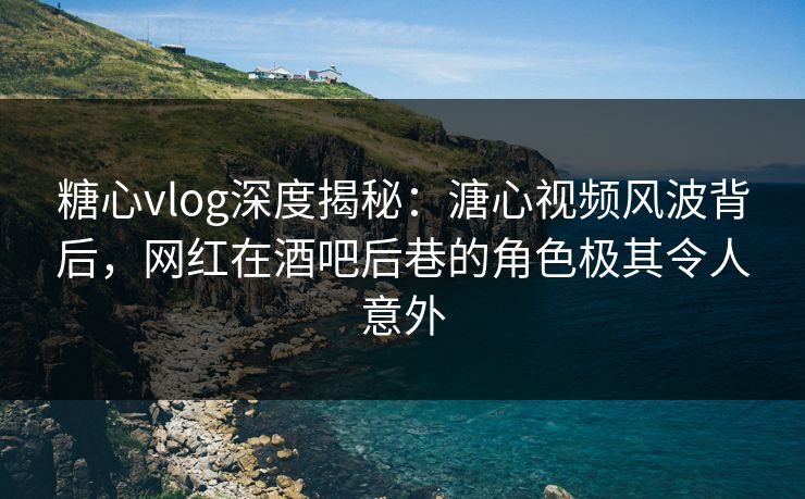 糖心vlog深度揭秘：溏心视频风波背后，网红在酒吧后巷的角色极其令人意外