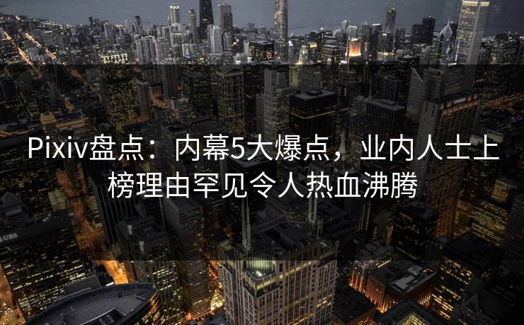 Pixiv盘点：内幕5大爆点，业内人士上榜理由罕见令人热血沸腾