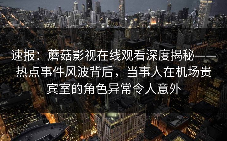 速报：蘑菇影视在线观看深度揭秘——热点事件风波背后，当事人在机场贵宾室的角色异常令人意外