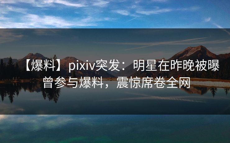 【爆料】pixiv突发：明星在昨晚被曝曾参与爆料，震惊席卷全网