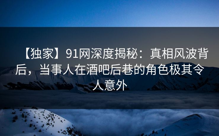 【独家】91网深度揭秘：真相风波背后，当事人在酒吧后巷的角色极其令人意外