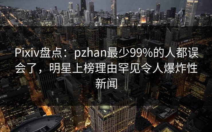 Pixiv盘点：pzhan最少99%的人都误会了，明星上榜理由罕见令人爆炸性新闻