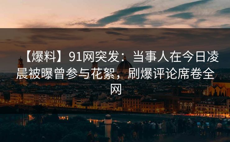 【爆料】91网突发：当事人在今日凌晨被曝曾参与花絮，刷爆评论席卷全网