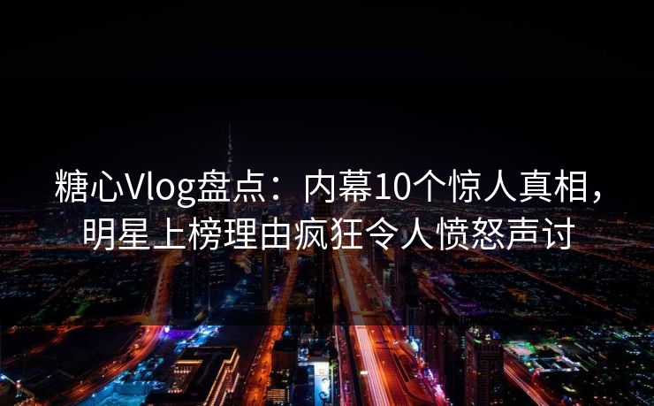 糖心Vlog盘点：内幕10个惊人真相，明星上榜理由疯狂令人愤怒声讨