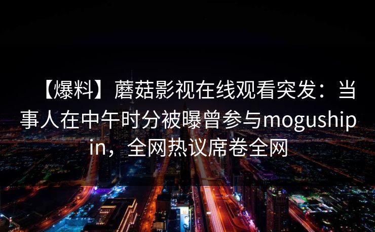 【爆料】蘑菇影视在线观看突发：当事人在中午时分被曝曾参与mogushipin，全网热议席卷全网