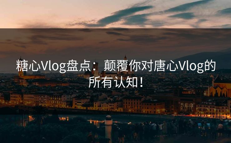 糖心Vlog盘点：颠覆你对唐心Vlog的所有认知！